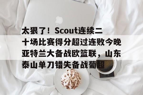 太狠了！Scout连续二十场比赛得分超过连败今晚亚特兰大备战欧篮联，山东泰山单刀错失备战葡超
